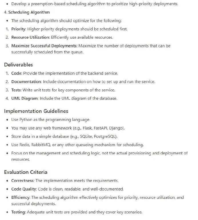 « Develop a preemption-based scheduling algorithm to prioritize high-priority deployments. 4. Scheduling Algorithm « The scheduling algorithm should optimize for the following: 1. Priority: Higher priority deployments should be scheduled first. 2. Resource Utilization: Efficiently use available resources. 3. Maximize Successful Deployments: Maximize the number of deployments that can be successfully scheduled from the queue. Deliverables 1. Code: Provide the implementation of the backend service. 2. Documentation: Include documentation on how to set up and run the service. 3. Tests: Write unit tests for key components of the service. 4. UML Diagram: Include the UML diagram of the database. Implementation Guidelines « Use Python as the programming language. * You may use any web framework (e.g, Flask, FastAP|, Django). o Store data in a simple database (e.g., SQLite, PostgreSQL). o Use Redis, RabbitMQ, or any other queueing mechanism for scheduling. « Focus on the management and scheduling logic, not the actual provisioning and deployment of resources. Evaluation Criteria o Correctness: The implementation meets the requirements. * Code Quality: Code is clean, readable, and well-documented. « Efficiency: The scheduling algorithm effectively optimizes for priority, resource utilization, and successful deployments. o Testing: Adequate unit tests are provided and they cover key scenarios. 