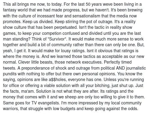 This all brings me now, to today. For the last 50 years weve been living in a fantasy world that we had made progress, but we haven&rsquo;t. It&rsquo;s been brewing with the culture of incessant fear and sensationalism that the media now promotes. Keep us divided. Keep stirring the pot of outrage. It&rsquo;s a reality show culture that has been perpetuated. Isn&rsquo;t the tactic in reality show games, to keep your competion confused and divided until you are the last man standing? Think of &ldquo;Survivor&rdquo;. It would make much more sense to work together and build a bit of community rather than there can only be one. But, yeah, I get it. It would make for lousy ratings. Isnt it obvious that ratings is where the money is. And we learned those tactics as acceptable as our new normal. Clever little beasts, those network executives. Perfectly timed tweets. A preponderance of shock and outrage from political AND journalistic pundits with nothing to offer but there own personal opinions. You know the saying, opinions are like a$$holes, everyone has one. Unless you&rsquo;re running for office or offering a viable solution with all your bitching, just shut up. Just the facts, ma&rsquo;am. Solution is not what they are after. Its ratings and the money that comes with it and we sheep are only too willing to give it to them. Same goes for TV evangelists. I&rsquo;m more impressed by my local community warriors, that struggle with low budgets and keep going against the odds.