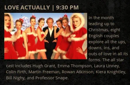 Love Actually: “In the month leading up to Christmas, eight English couples explore all the ups, downs, ins, and outs of love in all its forms. The all star cast includes Hugh Grant, Emma Thompson, Laura Linney, Colin Firth, Martin Freeman, Rowan Atkinson, Kiera Knightley, Bill Nighy, and Professor Snape.”