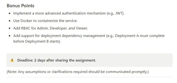 Bonus Points « Implement a more advanced authentication mechanism (e.g., JWT). ® Use Docker to containerize the service. * Add RBAC for Admin, Developer, and Viewer. « Add support for deployment dependency management (e.g., Deployment A must complete before Deployment B starts). 4 Deadline: 2 days after sharing the assignment. (Note: Any assumptions or clarifications required should be communicated promptly.) 