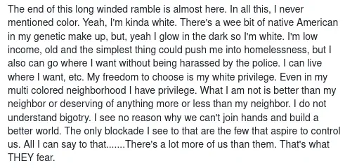 The end of this long winded ramble is almost here. In all this, I never mentioned color. Yeah, I&rsquo;m kinda white. There&rsquo;s a wee bit of native American in my genetic make up, but, yeah I glow in the dark so I&rsquo;m white. I&rsquo;m low income, old and the simplest thing could push me into homelessness, but I also can go where I want without being harassed by the police. I can live where I want, etc. My freedom to choose is my white privilege. Even in my multi colored neighborhood I have privilege. What I am not is better than my neighbor or deserving of anything more or less than my neighbor. I do not understand bigotry. I see no reason why we can&rsquo;t join hands and build a better world. The only blockade I see to that are the few that aspire to control us. All I can say to that&hellip;&hellip;.There&rsquo;s a lot more of us than them. That&rsquo;s what THEY fear.