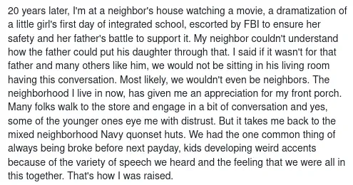 20 years later, I&rsquo;m at a neighbor&rsquo;s house watching a movie, a dramatization of a little girl&rsquo;s first day of integrated school, escorted by FBI to ensure her safety and her father&rsquo;s battle to support it. My neighbor couldn&rsquo;t understand how the father could put his daughter through that. I said if it wasn&rsquo;t for that father and many others like him, we would not be sitting in his living room having this conversation. Most likely, we wouldn&rsquo;t even be neighbors. The neighborhood I live in now, has given me an appreciation for my front porch. Many folks walk to the store and engage in a bit of conversation and yes, some of the younger ones eye me with distrust. But it takes me back to the mixed neighborhood Navy quonset huts. We had the one common thing of always being broke before next payday, kids developing weird accents because of the variety of speech we heard and the feeling that we were all in this together. That&rsquo;s how I was raised.