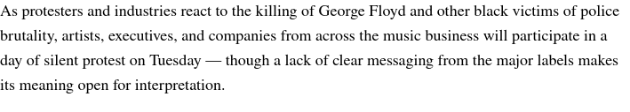 Text: “As protesters and industries react to the killing of George Floyd and other black victims of police brutality, artists, executives, and companies from across the music business will participate in a day of silent protest on Tuesday — though a lack of clear messaging from the major labels makes its meaning open for interpretation.”