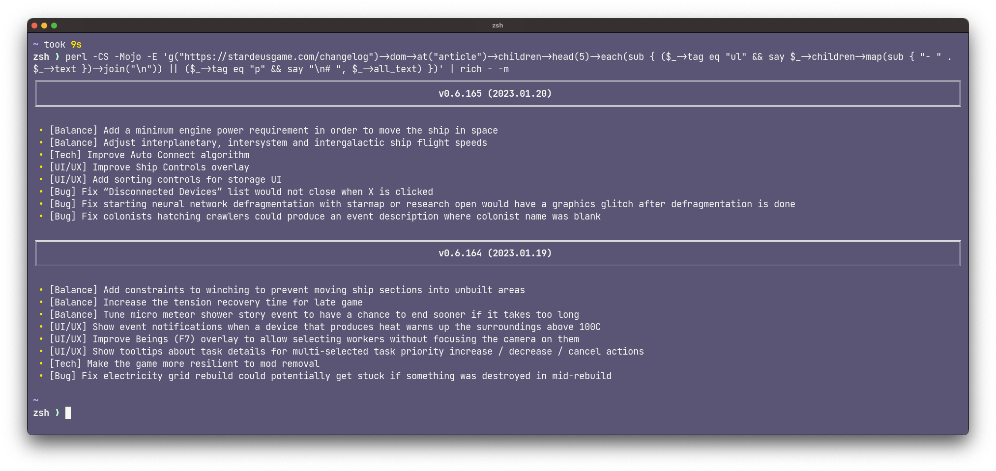 nicely formatted output from perl one-liner: perl -CS -Mojo -E ‘g(“https://stardeusgame.com/changelog”)->dom->at(“article”)->children->head(5)->each(sub { ($->tag eq ->children->map(sub { “- " .  $->text })->join("\n->tag eq “p” && say “\n# “, $_->all_text) })’ | rich - -m